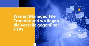 Was ist Managed File Transfer und wo liegen die Vorteile gegenüber FTP?