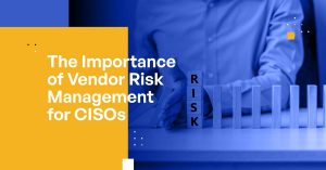 The Importance of Vendor Risk Management for CISOs