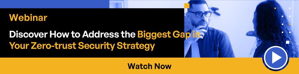 Webinar Discover How to Address the Biggest Gap in your Zero-trust Security Strategy Watch Now