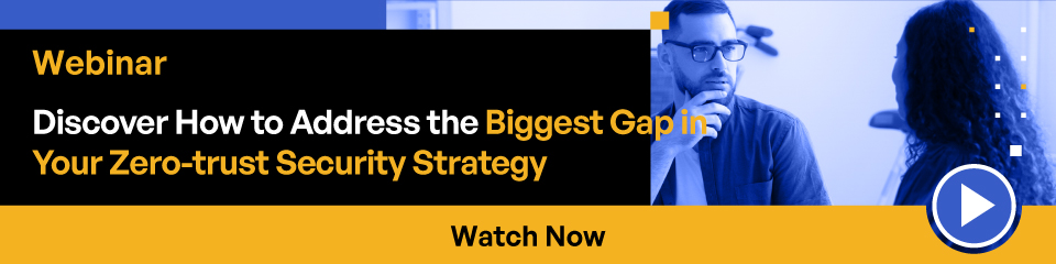 Webinar Discover How to Address the Biggeswt Gap in Your Zero-trust Security Strategy Watch Now