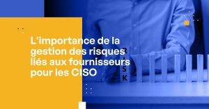 L'importance de la gestion des risques liés aux fournisseurs pour les CISO