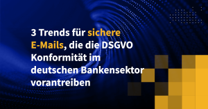 3 Trends für sichere E-Mails, die die DSGVO-Konformität im deutschen Bankensektor vorantreiben