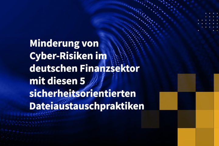 Minderung von Cyber-Risiken im deutschen Finanzsektor mit diesen 5 sicherheitsorientierten Dateiaustauschpraktiken