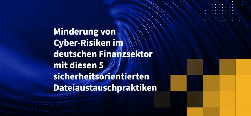 Minderung von Cyber-Risiken im deutschen Finanzsektor mit diesen 5 sicherheitsorientierten Dateiaustauschpraktiken