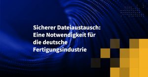 Sicherer Dateiaustausch: Eine Notwendigkeit für die deutsche Fertigungsindustrie