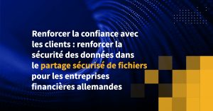 Renforcer la confiance avec les clients : renforcer la sécurité des données dans le partage sécurisé de fichiers pour les entreprises financières allemandes