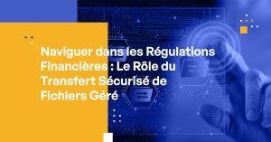 Naviguer dans les Régulations Financières : Le Rôle du Transfert Sécurisé de Fichiers Géré