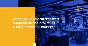 Repenser le rôle du transfert sécurisé de fichiers (MFT) dans l’entreprise moderne