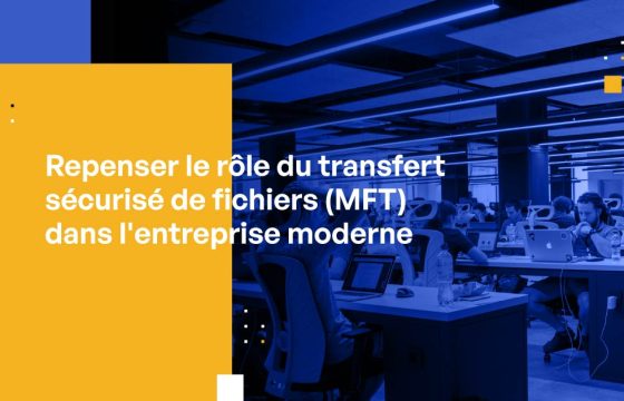 Repenser le rôle du transfert sécurisé de fichiers (MFT) dans l’entreprise moderne