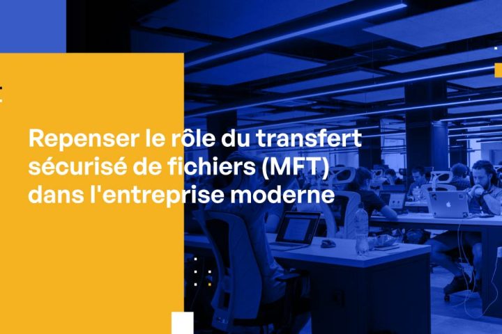 Repenser le rôle du transfert sécurisé de fichiers (MFT) dans l’entreprise moderne