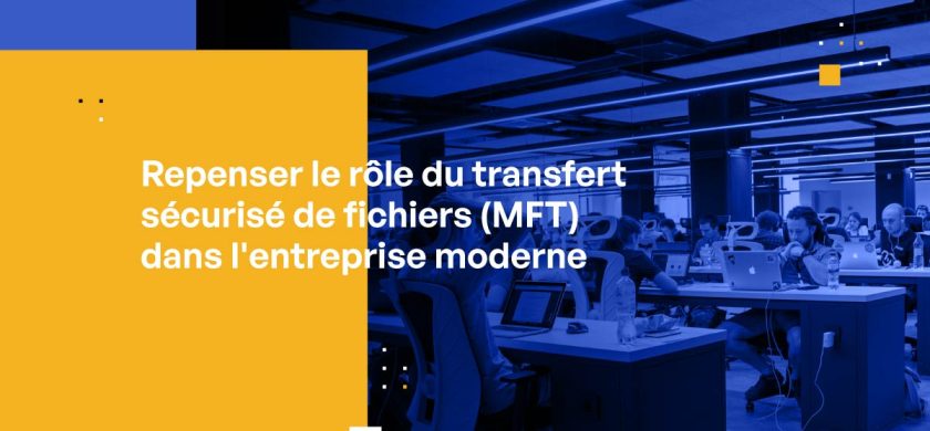 Repenser le rôle du transfert sécurisé de fichiers (MFT) dans l’entreprise moderne