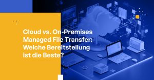 Cloud vs. On-Premises Managed File Transfer: Welche Bereitstellung ist die Beste?