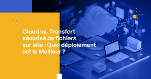 Cloud vs. Transfert sécurisé de fichiers sur site : Quel déploiement est le Meilleur ?