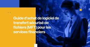 Guide d'achat de logiciel de transfert sécurisé de fichiers (MFT) pour les services financiers