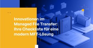 Innovationen im Managed File Transfer: Ihre Checkliste für eine modern MFT-Lösung