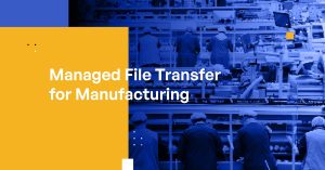 Managed File Transfer for Manufacturing: Data Protection, Compliance, and Efficiency