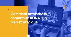 Comment atteindre la conformité DORA : Un plan stratégique pour les professionnels de la cybersécurité
