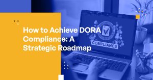 How to Achieve DORA Compliance: A Strategic Roadmap