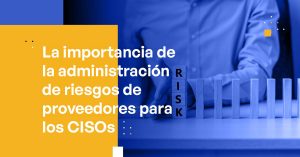 La Importancia de la Administración de Riesgos de Proveedores para los CISOs