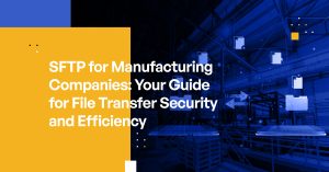 SFTP for Manufacturing Companies: Your Guide for File Transfer Security and Efficiency