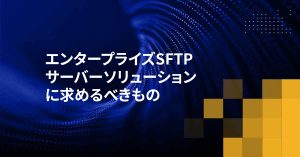 エンタープライズSFTPサーバーソリューションに求めるべきもの