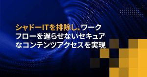 シャドーITを排除し、ワークフローを遅らせないセキュアなコンテンツアクセスを実現