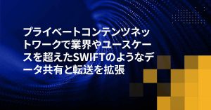 プライベートコンテンツネットワークで業界やユースケースを超えたSWIFTのようなデータ共有と転送を拡張