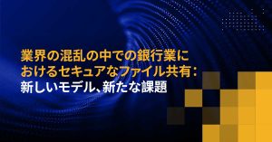 業界の混乱の中での銀行業におけるセキュアなファイル共有：新しいモデル、新たな課題