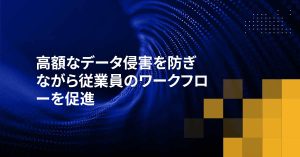 高額なデータ侵害を防ぎながら従業員のワークフローを促進