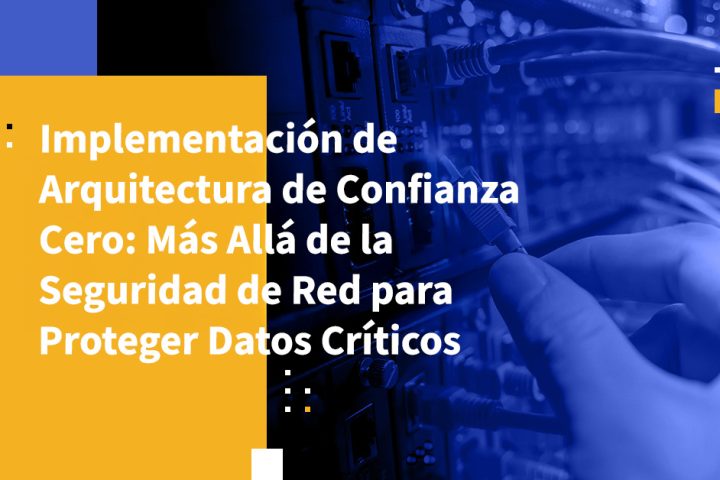 Implementación de Arquitectura de Confianza Cero: Más Allá de la Seguridad de Red para Proteger Datos Críticos