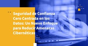 Seguridad de Confianza Cero Centrada en los Datos: Un Nuevo Enfoque para Reducir Amenazas Cibernéticas