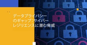 データプライバシーのギャップ：サイバーレジリエンスに潜む脅威
