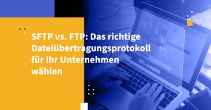 SFTP vs. FTP: Das richtige Dateiübertragungsprotokoll für Ihr Unternehmen wählen