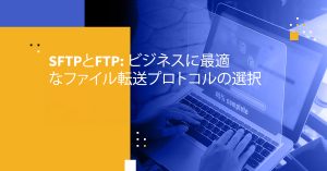 SFTPとFTP: ビジネスに最適なファイル転送プロトコルの選択