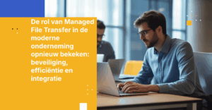 De rol van Managed File Transfer in de moderne onderneming opnieuw bekeken: beveiliging, efficiëntie en integratie