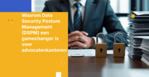 Waarom Data Security Posture Management (DSPM) een gamechanger is voor advocatenkantoren