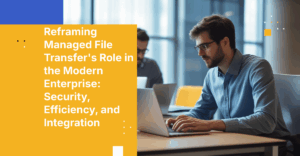 Reframing Managed File Transfer's Role in the Modern Enterprise: Security, Efficiency, and Integration