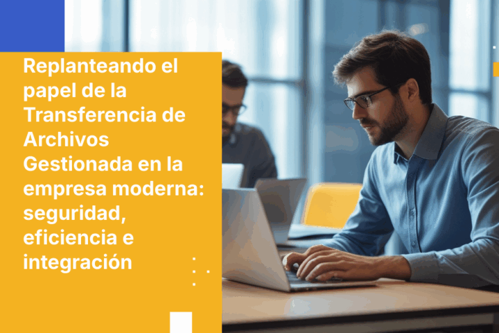 Replanteando el papel de la Transferencia de Archivos Gestionada en la empresa moderna: seguridad, eficiencia e integración