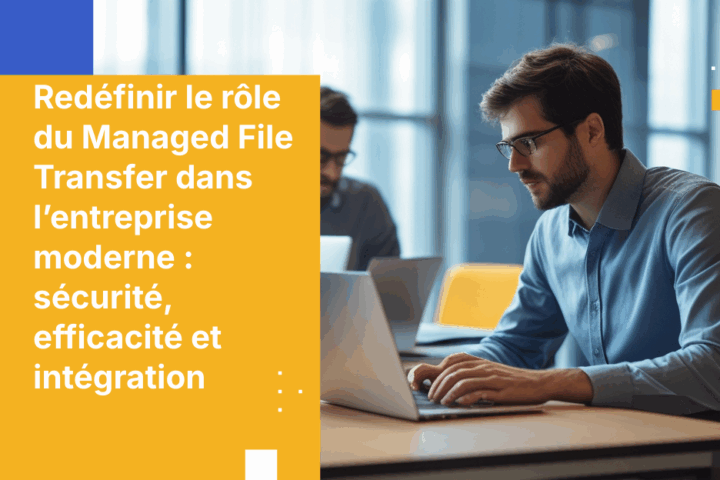 Redéfinir le rôle du Managed File Transfer dans l’entreprise moderne : sécurité, efficacité et intégration