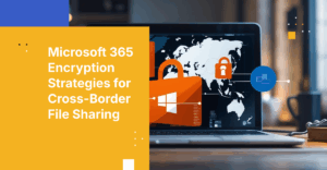 How to Ensure Files Shared Across Borders Using Microsoft 365 are Encrypted