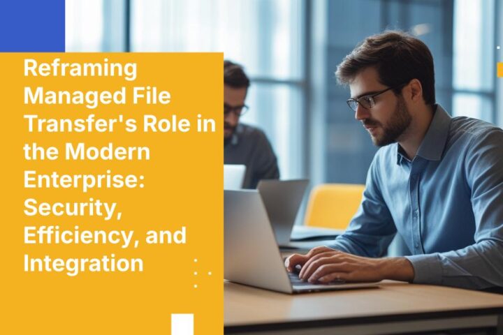 Reframing Managed File Transfer's Role in the Modern Enterprise: Security, Efficiency, and Integration