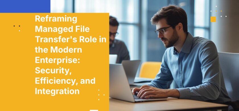 Reframing Managed File Transfer's Role in the Modern Enterprise: Security, Efficiency, and Integration