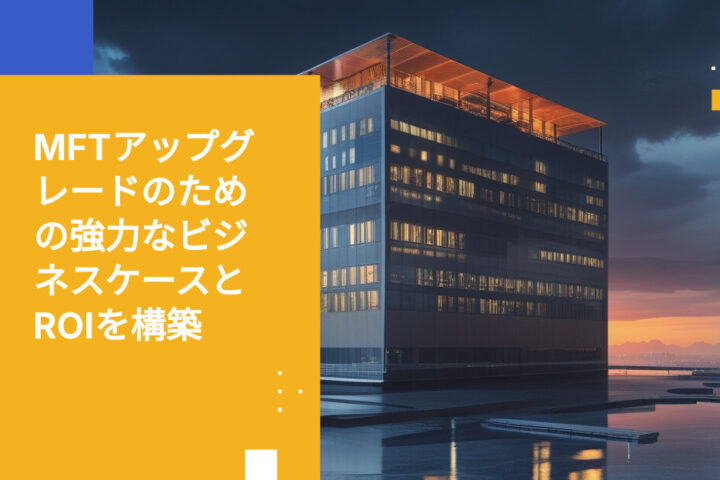 レガシーなマネージドファイル転送ソリューションのアップグレードに向けたビジネスケースの構築方法とROIの算出方法